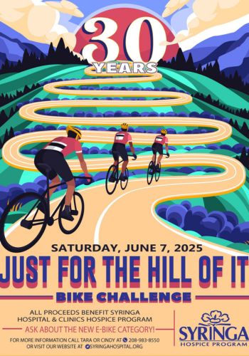 Just for the Hill or it Bike Challenge
Saturday, June 7, 2025
All proceeds benefit Syringa Hospital & Clinics Hospice Program
Ask about the new E-bike Category!
For more information call Tara or Cindy at 208-983-8550.